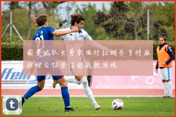 前曼城队长勇敢面对拉姆齐亨特麻痹综合征坚信能战胜困境
