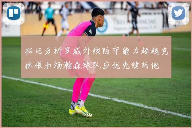 拓记分析罗威外线防守能力超越克林根和杨瀚森球队应优先续约他