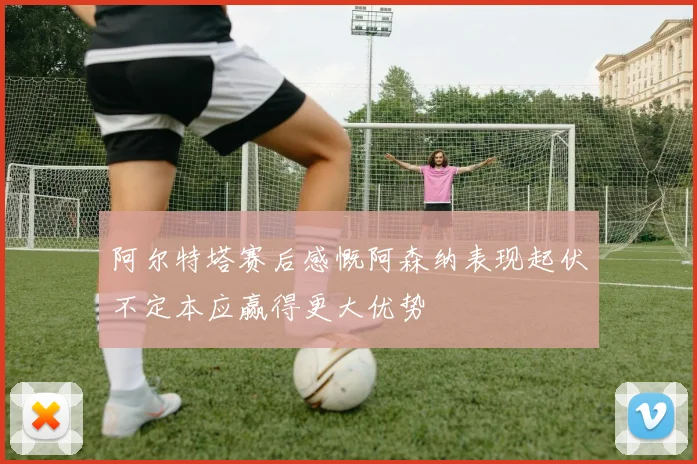 阿尔特塔赛后感慨阿森纳表现起伏不定本应赢得更大优势