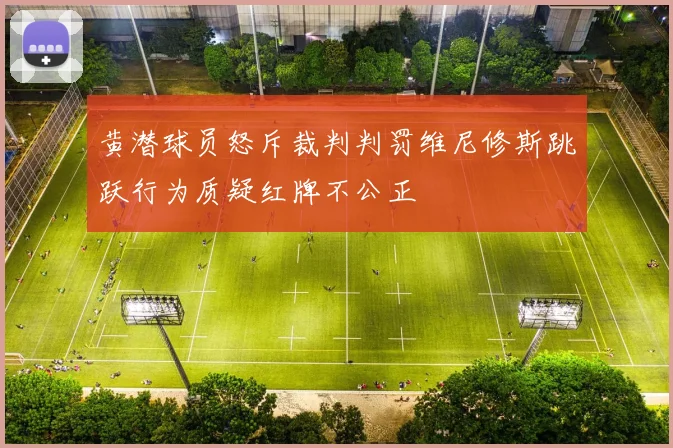 黄潜球员怒斥裁判判罚维尼修斯跳跃行为质疑红牌不公正