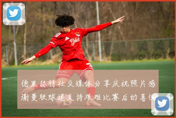 德里赫特社交媒体分享庆祝照片感谢曼联球迷支持艰难比赛后的喜悦