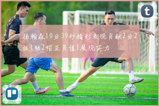 杨瀚森10分39秒精彩表现贡献2分2板1助2帽正负值1展现实力