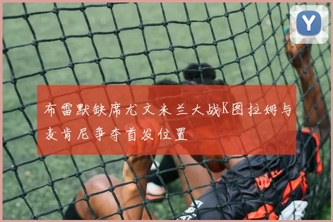 布雷默缺席尤文米兰大战K图拉姆与麦肯尼争夺首发位置