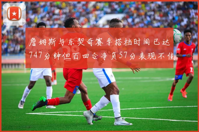 詹姆斯与东契奇赛季搭档时间已达747分钟但百回合净负57分表现不佳
