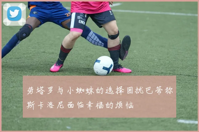 劳塔罗与小蜘蛛的选择困扰巴蒂称斯卡洛尼面临幸福的烦恼