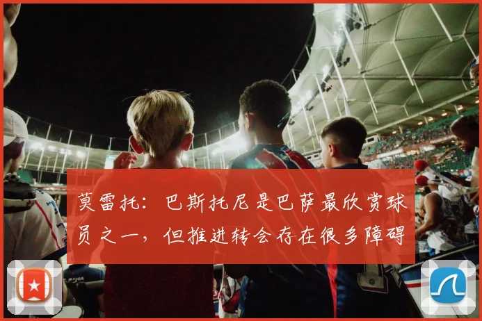 莫雷托：巴斯托尼是巴萨最欣赏球员之一，但推进转会存在很多障碍