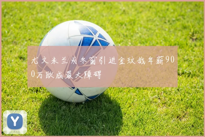 尤文米兰或冬窗引进金玟哉年薪900万欧成最大障碍