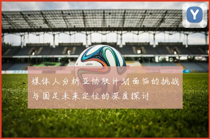 媒体人分析亚协联计划面临的挑战与国足未来定位的深度探讨