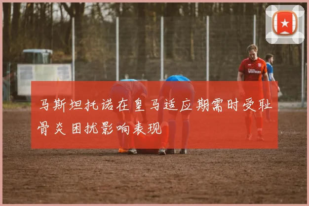马斯坦托诺在皇马适应期需时受耻骨炎困扰影响表现