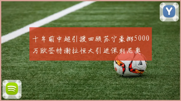十年前中超引援回顾苏宁豪掷5000万欧签特谢拉恒大引进保利尼奥