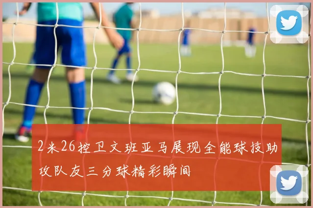 2米26控卫文班亚马展现全能球技助攻队友三分球精彩瞬间