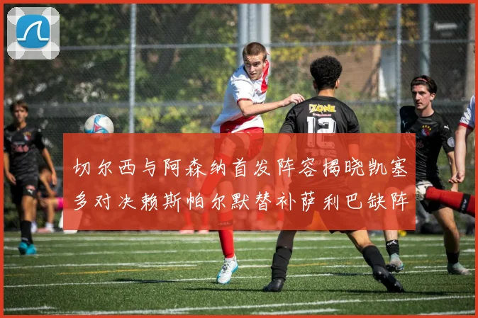切尔西与阿森纳首发阵容揭晓凯塞多对决赖斯帕尔默替补萨利巴缺阵