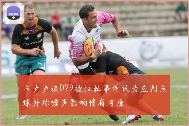 卡卢卢谈DV9被拉扯事件认为应判点球并称嘘声影响情有可原