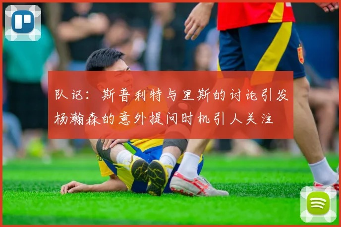 队记：斯普利特与里斯的讨论引发杨瀚森的意外提问时机引人关注