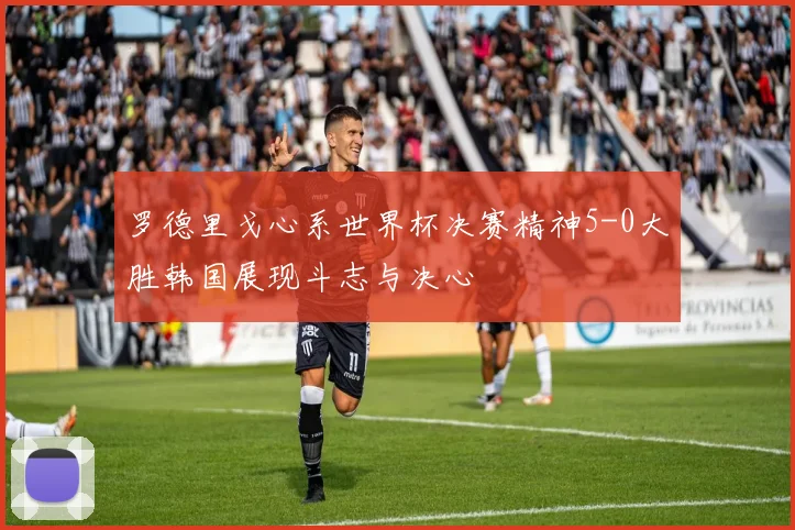 罗德里戈心系世界杯决赛精神5-0大胜韩国展现斗志与决心