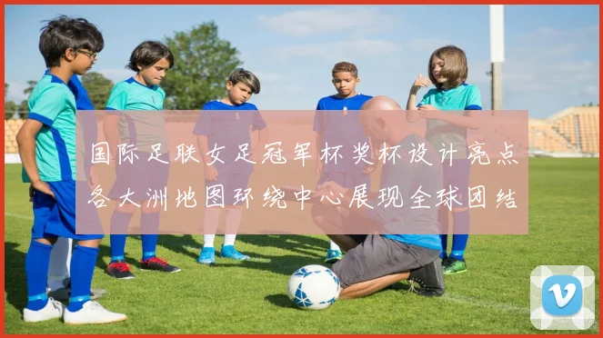 国际足联女足冠军杯奖杯设计亮点各大洲地图环绕中心展现全球团结与竞技精神