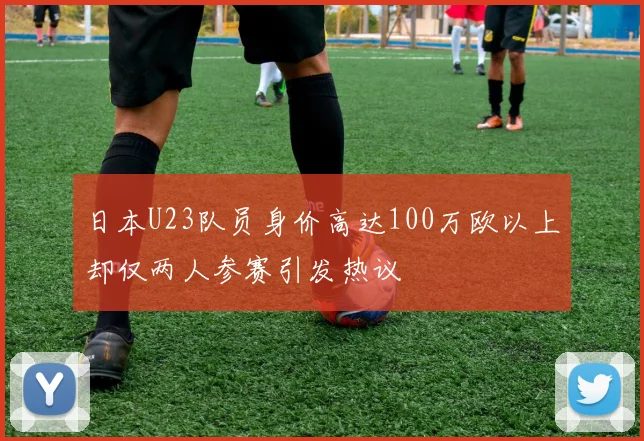 日本U23队员身价高达100万欧以上却仅两人参赛引发热议