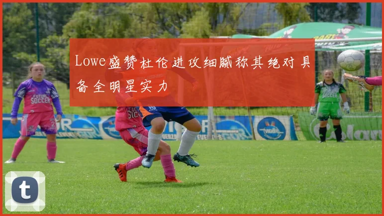 Lowe盛赞杜伦进攻细腻称其绝对具备全明星实力