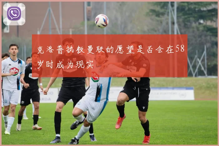 克洛普执教曼联的愿望是否会在58岁时成为现实