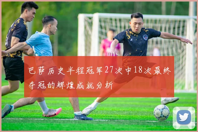 巴萨历史半程冠军27次中18次最终夺冠的辉煌成就分析
