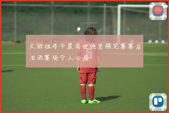 文班祖母今晨离世他坚强完赛赛后泪洒赛场令人心痛