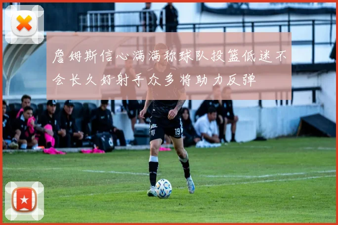 詹姆斯信心满满称球队投篮低迷不会长久好射手众多将助力反弹