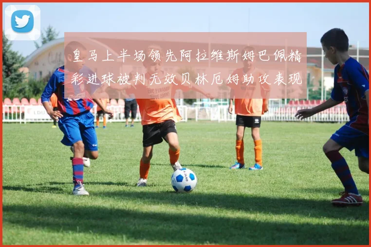 皇马上半场领先阿拉维斯姆巴佩精彩进球被判无效贝林厄姆助攻表现抢眼