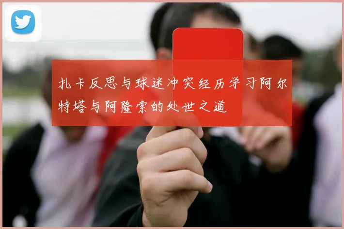 扎卡反思与球迷冲突经历学习阿尔特塔与阿隆索的处世之道
