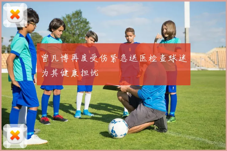 曾凡博再度受伤紧急送医检查球迷为其健康担忧