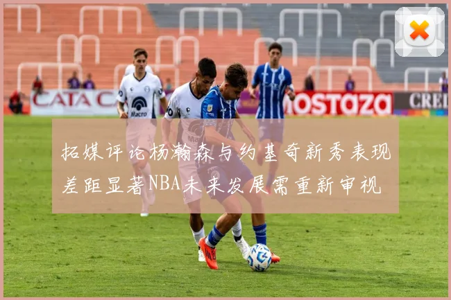 拓媒评论杨瀚森与约基奇新秀表现差距显著NBA未来发展需重新审视
