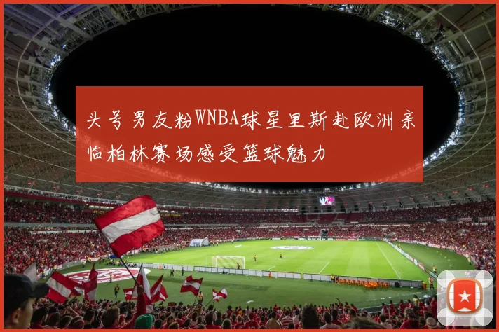 头号男友粉WNBA球星里斯赴欧洲亲临柏林赛场感受篮球魅力