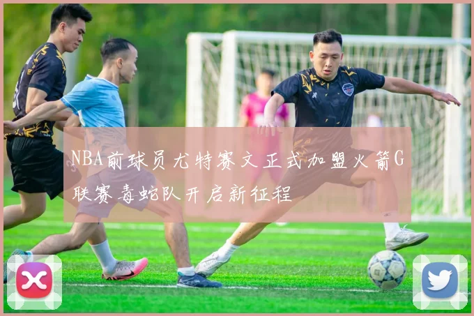 NBA前球员尤特赛文正式加盟火箭G联赛毒蛇队开启新征程
