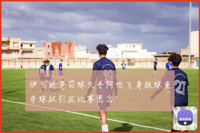 伊戈达罗罚球失手阿伦飞身救球重夺球权引发比赛悬念