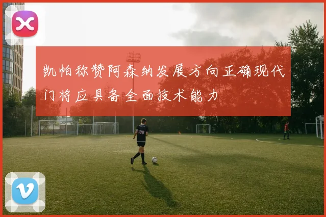 凯帕称赞阿森纳发展方向正确现代门将应具备全面技术能力