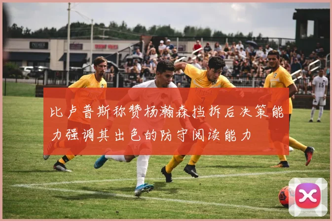 比卢普斯称赞杨瀚森挡拆后决策能力强调其出色的防守阅读能力