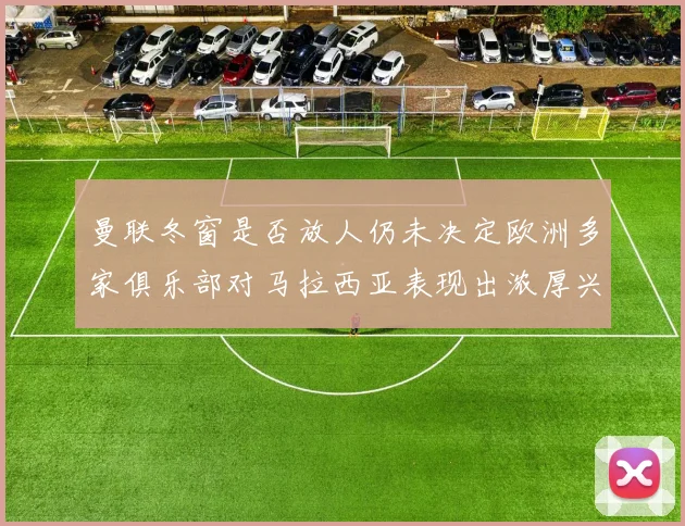 曼联冬窗是否放人仍未决定欧洲多家俱乐部对马拉西亚表现出浓厚兴趣