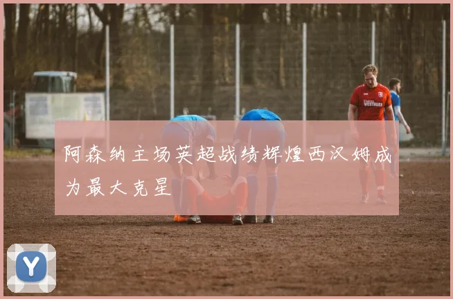 阿森纳主场英超战绩辉煌西汉姆成为最大克星