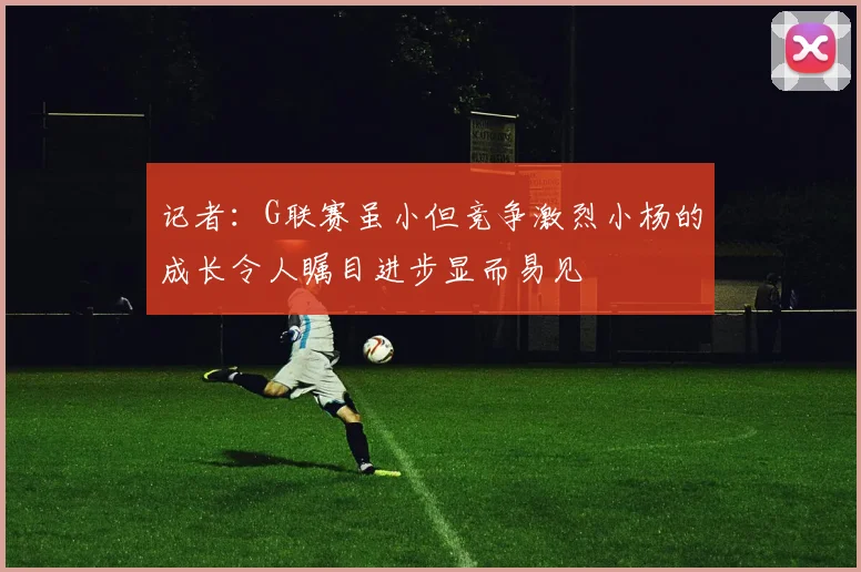 记者：G联赛虽小但竞争激烈小杨的成长令人瞩目进步显而易见