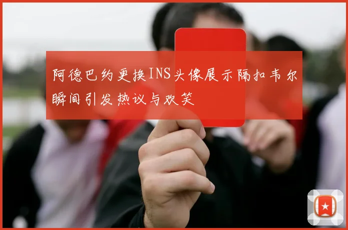 阿德巴约更换INS头像展示隔扣韦尔瞬间引发热议与欢笑