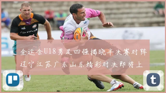 全运会U18男足四强揭晓半决赛对阵辽宁江苏广东山东精彩对决即将上演