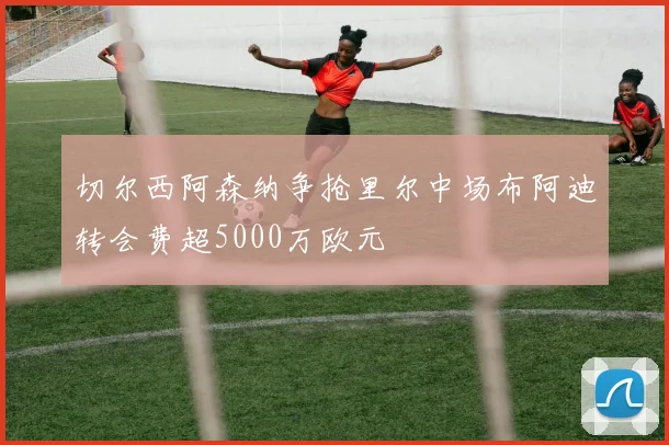 切尔西阿森纳争抢里尔中场布阿迪转会费超5000万欧元