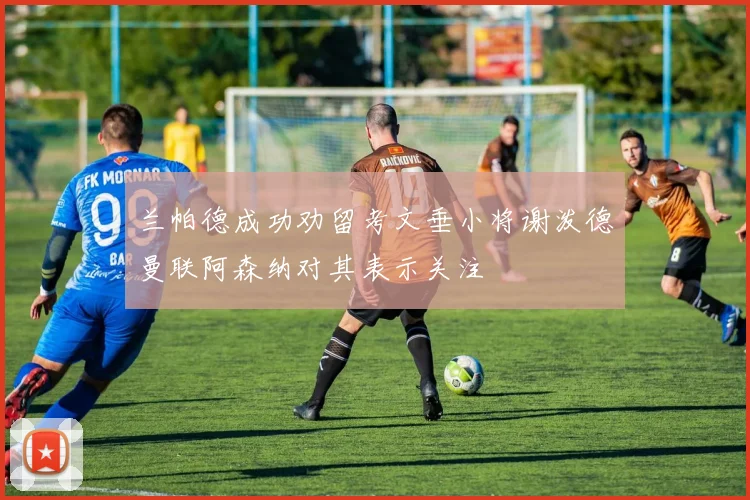 兰帕德成功劝留考文垂小将谢泼德曼联阿森纳对其表示关注