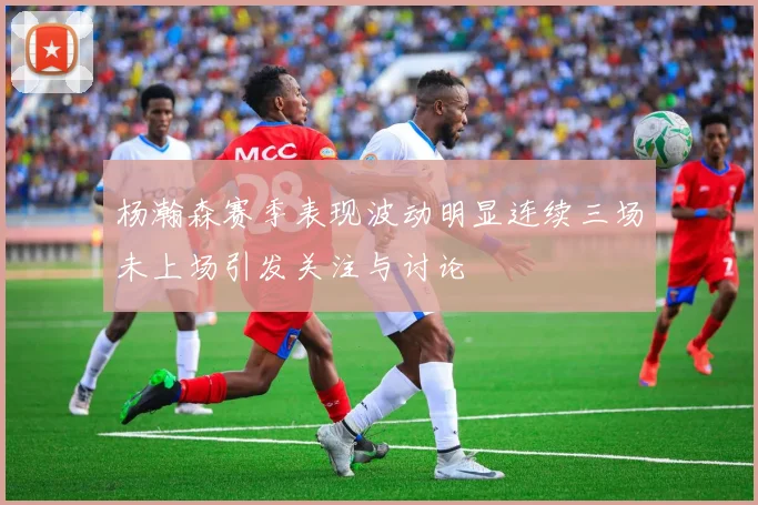杨瀚森赛季表现波动明显连续三场未上场引发关注与讨论
