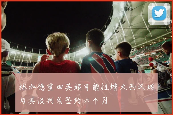 林加德重回英超可能性增大西汉姆与其谈判或签约六个月