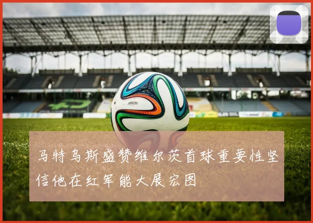 马特乌斯盛赞维尔茨首球重要性坚信他在红军能大展宏图