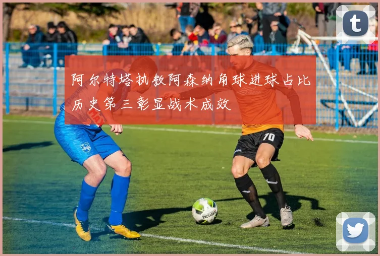 阿尔特塔执教阿森纳角球进球占比历史第三彰显战术成效