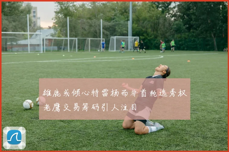 雄鹿或倾心特雷杨而非首轮选秀权老鹰交易筹码引人注目