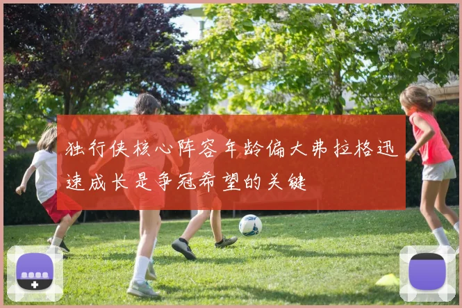独行侠核心阵容年龄偏大弗拉格迅速成长是争冠希望的关键