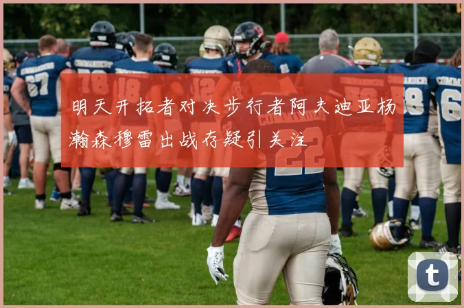 明天开拓者对决步行者阿夫迪亚杨瀚森穆雷出战存疑引关注
